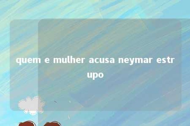 quem e mulher acusa neymar estrupo 