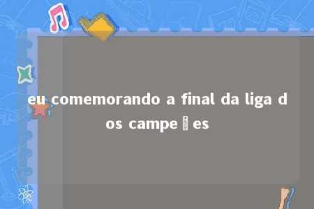 eu comemorando a final da liga dos campeões 