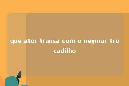 que ator transa com o neymar trocadilho